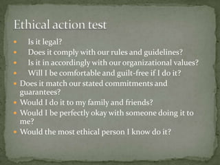Is it legal?Does it comply with our rules and guidelines?Is it in accordingly with our organizational values?Will I be comfortable and guilt-free if I do it?Does it match our stated commitments and guarantees?Would I do it to my family and friends?Would I be perfectly okay with someone doing it to me?Would the most ethical person I know do it?Ethical action test