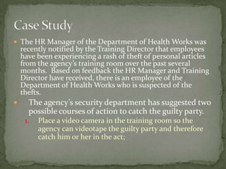 The HR Manager of the Department of Health Works was recently notified by the Training Director that employees have been experiencing a rash of theft of personal articles from the agency’s training room over the past several months.  Based on feedback the HR Manager and Training Director have received, there is an employee of the Department of Health Works who is suspected of the thefts. The agency’s security department has suggested two possible courses of action to catch the guilty party.1.	Place a video camera in the training room so the agency can videotape the guilty party and therefore catch him or her in the act; Case Study
