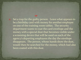                                          or2.	Set a trap for the guilty person.  Leave what appears to be a birthday card with money for another employee on one of the training room tables.  The security department wants to coat the card envelope and the money with a special dust that becomes visible under a screening device that will be used on each of the agency’s departing employees the day the envelope disappears.  The person, whose hands show the dust, would then be searched for the money, which had also been coated with this dust.