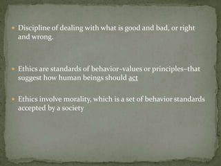 Discipline of dealing with what is good and bad, or right and wrong.Ethics are standards of behavior–values or principles–that suggest how human beings should actEthics involve morality, which is a set of behavior standards accepted by a society