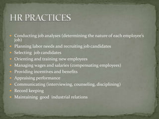 Conducting job analyses (determining the nature of each employee’s job)Planning labor needs and recruiting job candidatesSelecting  job candidatesOrienting and training new employeesManaging wages and salaries (compensating employees)Providing incentives and benefitsAppraising performanceCommunicating (interviewing, counseling, disciplining)Record keepingMaintaining  good  industrial relationsHR PRACTICES