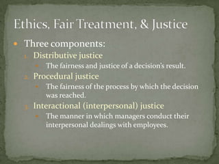 Three components:Distributive justiceThe fairness and justice of a decision’s result.Procedural justiceThe fairness of the process by which the decision was reached.Interactional (interpersonal) justiceThe manner in which managers conduct their interpersonal dealings with employees.Ethics, Fair Treatment, & Justice