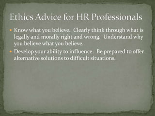 Know what you believe.  Clearly think through what is legally and morally right and wrong.  Understand why you believe what you believe.Develop your ability to influence.  Be prepared to offer alternative solutions to difficult situations.Ethics Advice for HR Professionals