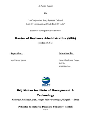 A Project Report


                                           On


                        “A Comparative Study Between Oriental
                      Bank Of Commerce And State Bank Of India”


                          Submitted in the partial fulfillment of


     Master of Business Administration (MBA)
                                   (Session 2010-12)




Supervisor :                                                  Submitted By :

Mrs. Praveen Narang                                           Name:Vikas Kumar Pandey
                                                              Roll No:
                                                              MBA IVth Sem.




        Brij Mohan Institute of Management &

                                  Technology
 Khalikpur, Yakubpur, Distt. Jhajjar, Near Farukhnagar, Gurgaon – 124103


        (Affiliated to Maharshi Dayanand University, Rohtak)
                                          ~1~
 