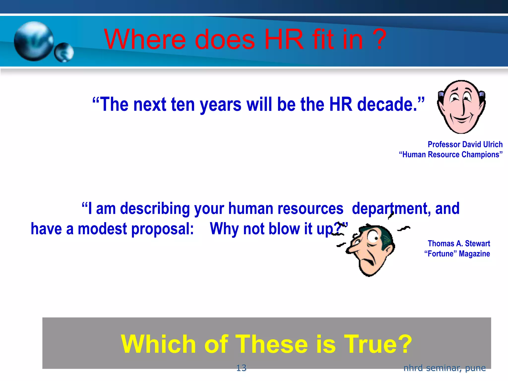 Where does HR fit in ?

        “The next ten years will be the HR decade.”
                                                          Professor David Ulrich
                                                   “Human Resource Champions”




       “I am describing your human resources department, and
have a modest proposal: Why not blow it up?”
                                                           Thomas A. Stewart
                                                          “Fortune” Magazine




            Which of These is True?
                            13                      nhrd seminar, pune
 