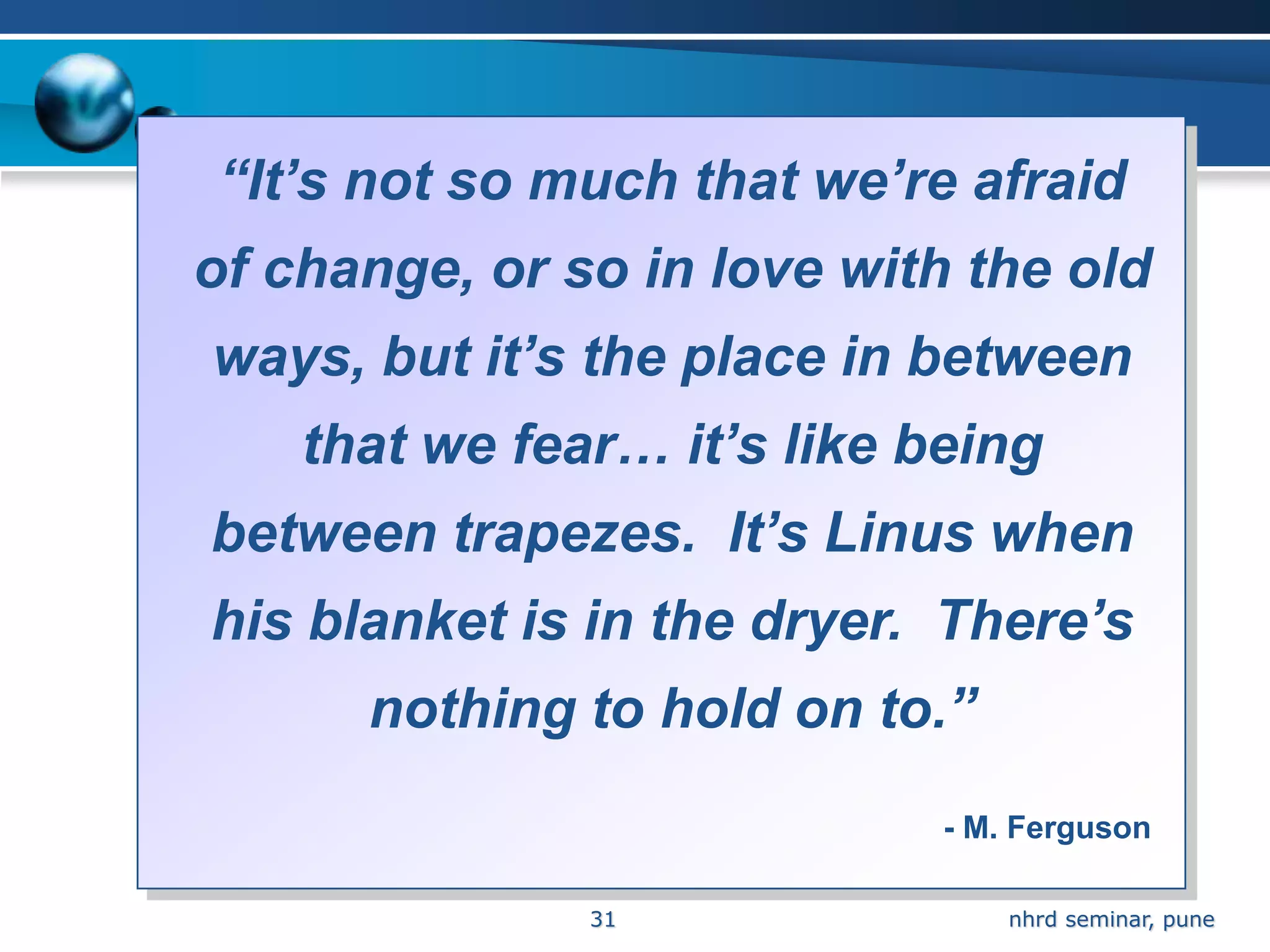 “It’s not so much that we’re afraid
of change, or so in love with the old
ways, but it’s the place in between
    that we fear… it’s like being
between trapezes. It’s Linus when
his blanket is in the dryer. There’s
      nothing to hold on to.”
                             - M. Ferguson

               31                nhrd seminar, pune
 