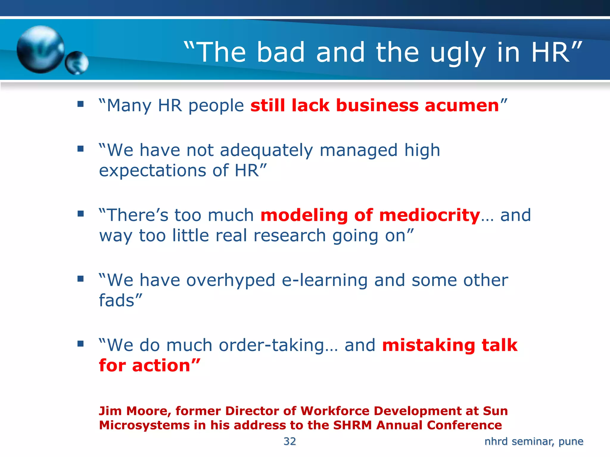 “The bad and the ugly in HR”
 “Many HR people still lack business acumen”

 “We have not adequately managed high
  expectations of HR”

 “There’s too much modeling of mediocrity… and
  way too little real research going on”

 “We have overhyped e-learning and some other
  fads”

 “We do much order-taking… and mistaking talk
  for action”

  Jim Moore, former Director of Workforce Development at Sun
  Microsystems in his address to the SHRM Annual Conference
                            32                          nhrd seminar, pune
 