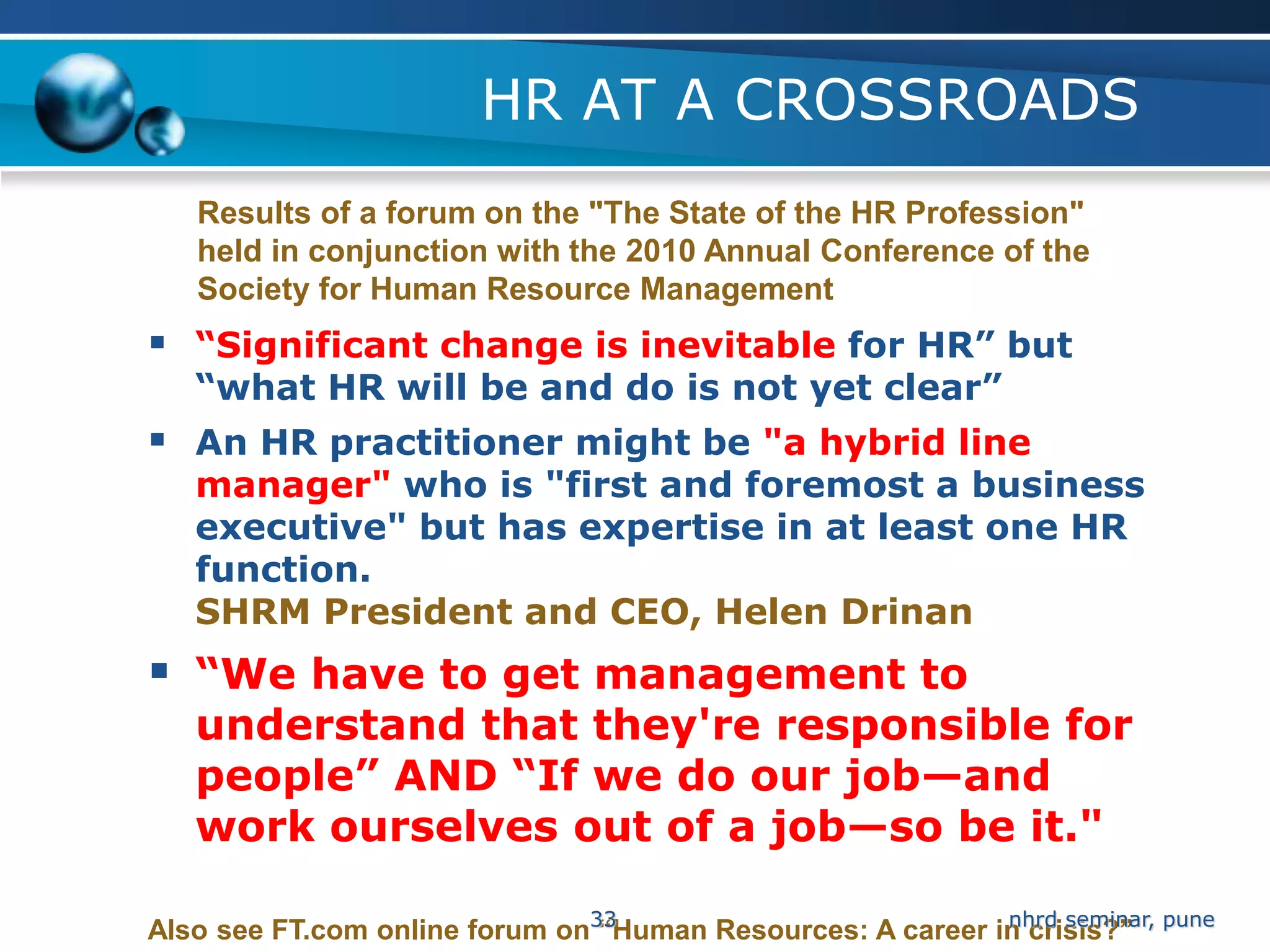 HR AT A CROSSROADS
   Results of a forum on the "The State of the HR Profession"
   held in conjunction with the 2010 Annual Conference of the
   Society for Human Resource Management
 “Significant change is inevitable for HR” but
   “what HR will be and do is not yet clear”
 An HR practitioner might be "a hybrid line
   manager" who is "first and foremost a business
   executive" but has expertise in at least one HR
   function.
   SHRM President and CEO, Helen Drinan
 “We have to get management to
   understand that they're responsible for
   people” AND “If we do our job—and
   work ourselves out of a job—so be it."

Also see FT.com online forum on33
                                “Human Resources: A career in crisis?” pune
                                                            nhrd seminar,
 