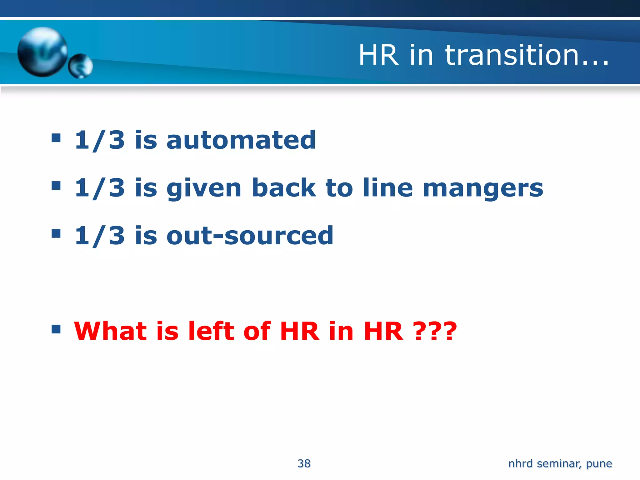 HR in transition...

 1/3 is automated
 1/3 is given back to line mangers
 1/3 is out-sourced


 What is left of HR in HR ???



                  38              nhrd seminar, pune
 