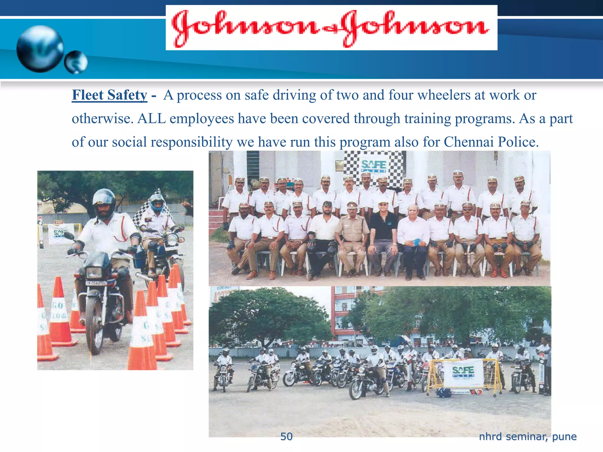 Fleet Safety - A process on safe driving of two and four wheelers at work or
otherwise. ALL employees have been covered through training programs. As a part
of our social responsibility we have run this program also for Chennai Police.




                                  50                               nhrd seminar, pune
 