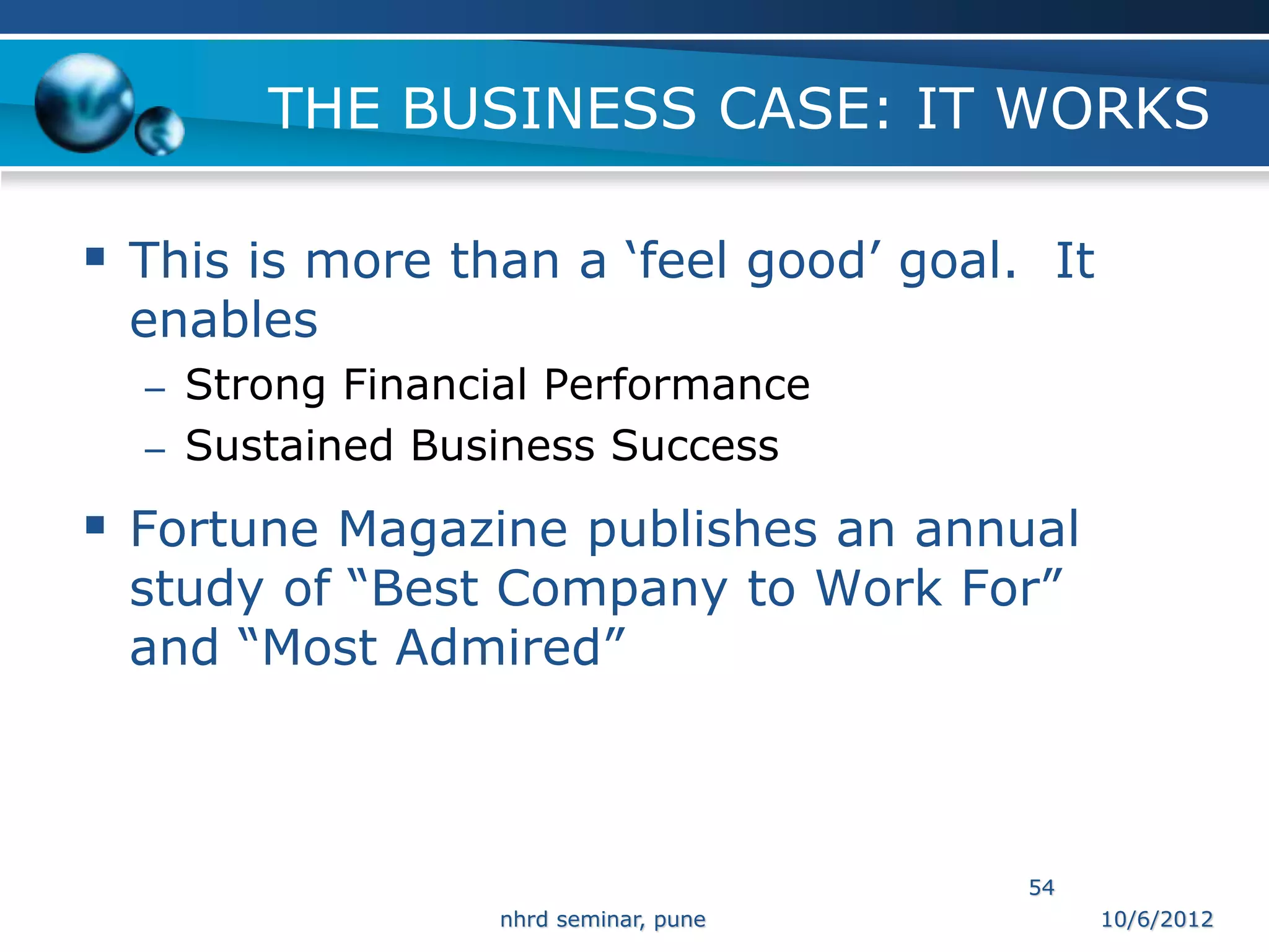 THE BUSINESS CASE: IT WORKS

 This is more than a ‘feel good’ goal. It
 enables
  – Strong Financial Performance
  – Sustained Business Success

 Fortune Magazine publishes an annual
 study of “Best Company to Work For”
 and “Most Admired”



                                       54
                 nhrd seminar, pune          10/6/2012
 
