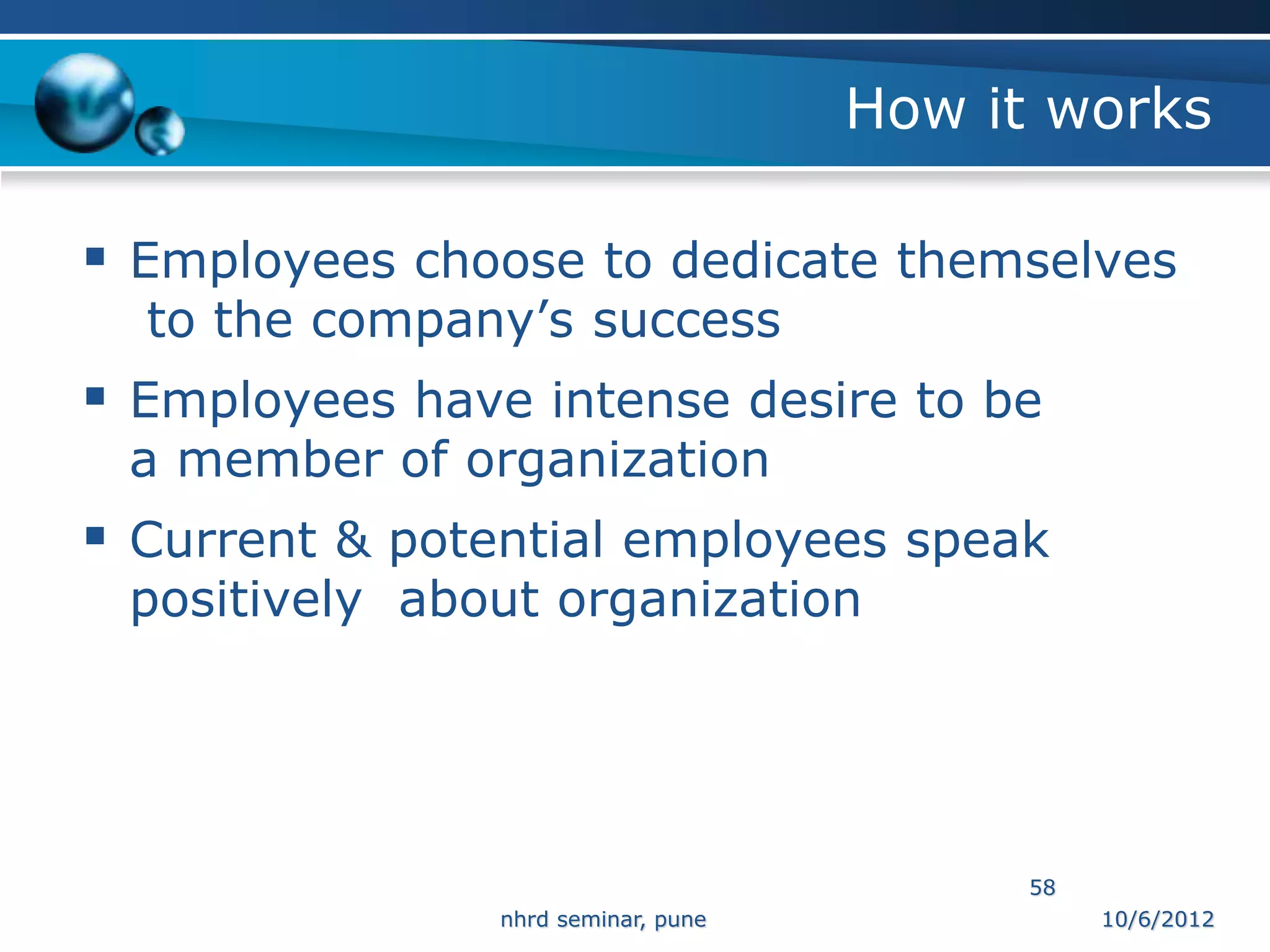 How it works

 Employees choose to dedicate themselves
  to the company’s success
 Employees have intense desire to be
 a member of organization
 Current & potential employees speak
 positively about organization




                                           58
                nhrd seminar, pune              10/6/2012
 