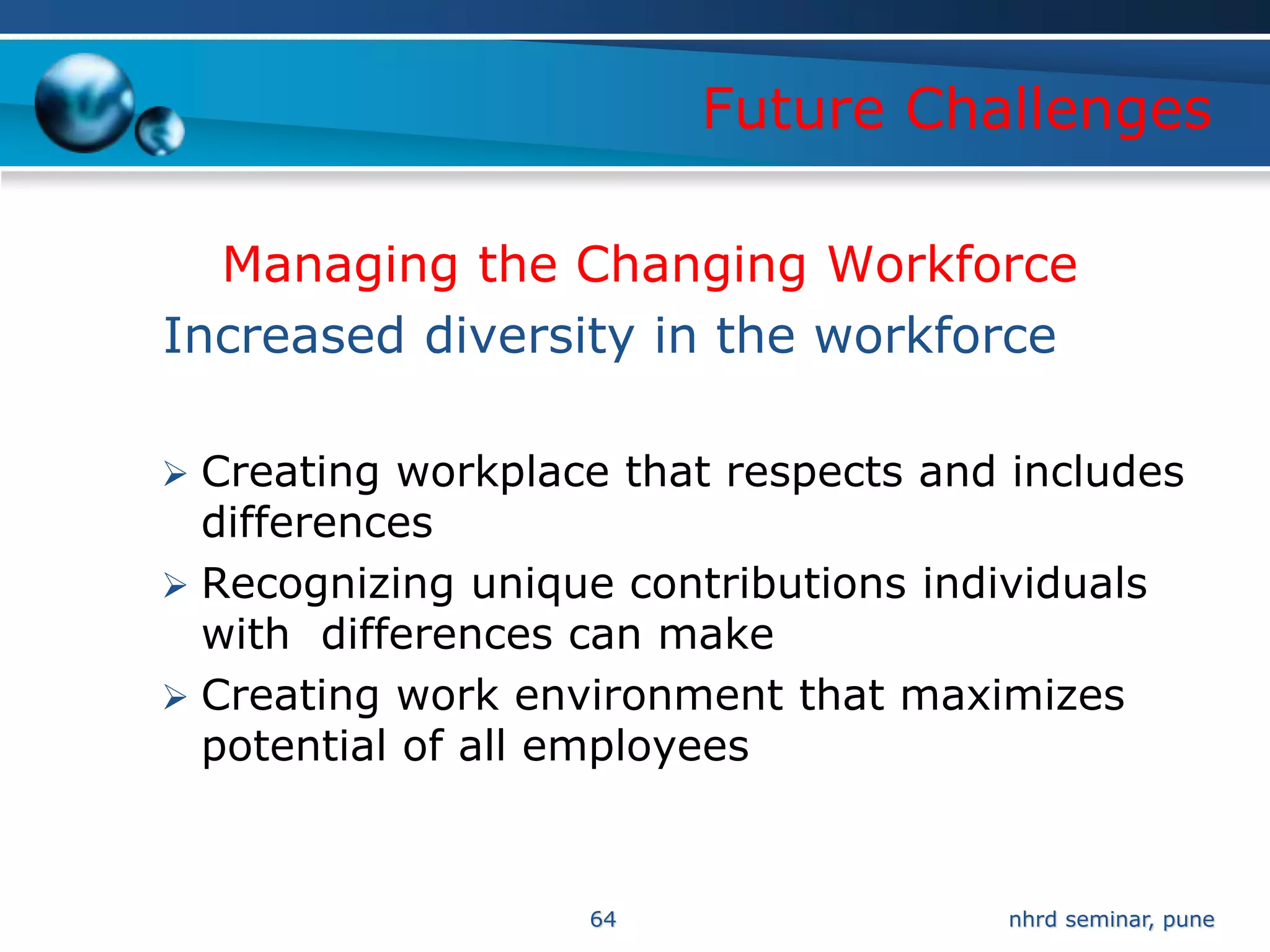 Future Challenges

  Managing the Changing Workforce
Increased diversity in the workforce

 Creating workplace that respects and includes
  differences
 Recognizing unique contributions individuals
  with differences can make
 Creating work environment that maximizes
  potential of all employees


                   64                  nhrd seminar, pune
 