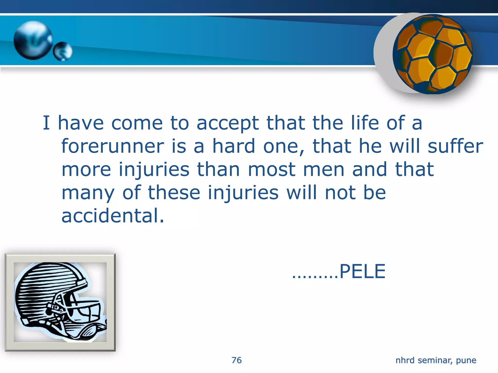 I have come to accept that the life of a
  forerunner is a hard one, that he will suffer
  more injuries than most men and that
  many of these injuries will not be
  accidental.

                          ………PELE



                    76               nhrd seminar, pune
 