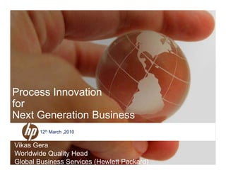 Process Innovation
for
Next Generation Business
Vik G
12th March ,2010
© 2006 Hewlett-Packard Development Company, L.P.
The information contained herein is subject to change without notice
Vikas Gera
Worldwide Quality Head
Global Business Services (Hewlett Packard)
 