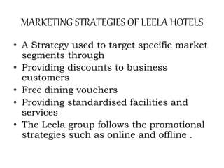 MARKETING STRATEGIES OF LEELA HOTELS
• A Strategy used to target specific market
segments through
• Providing discounts to business
customers
• Free dining vouchers
• Providing standardised facilities and
services
• The Leela group follows the promotional
strategies such as online and offline .
 