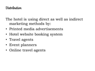Distribution
The hotel is using direct as well as indirect
marketing methods by:
• Printed media advertisements
• Hotel website booking system
• Travel agents
• Event planners
• Online travel agents
 