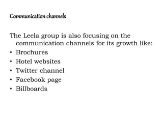 Communication channels
The Leela group is also focusing on the
communication channels for its growth like:
• Brochures
• Hotel websites
• Twitter channel
• Facebook page
• Billboards
 