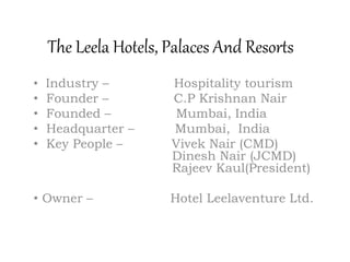 The Leela Hotels, Palaces And Resorts
• Industry – Hospitality tourism
• Founder – C.P Krishnan Nair
• Founded – Mumbai, India
• Headquarter – Mumbai, India
• Key People – Vivek Nair (CMD)
Dinesh Nair (JCMD)
Rajeev Kaul(President)
• Owner – Hotel Leelaventure Ltd.
 