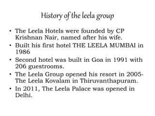 History of the leela group
• The Leela Hotels were founded by CP
Krishnan Nair, named after his wife.
• Built his first hotel THE LEELA MUMBAI in
1986
• Second hotel was built in Goa in 1991 with
206 guestrooms.
• The Leela Group opened his resort in 2005-
The Leela Kovalam in Thiruvanthapuram.
• In 2011, The Leela Palace was opened in
Delhi.
 