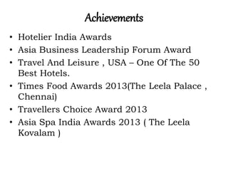 Achievements
• Hotelier India Awards
• Asia Business Leadership Forum Award
• Travel And Leisure , USA – One Of The 50
Best Hotels.
• Times Food Awards 2013(The Leela Palace ,
Chennai)
• Travellers Choice Award 2013
• Asia Spa India Awards 2013 ( The Leela
Kovalam )
 