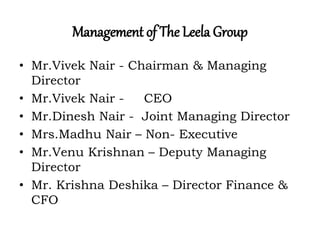 Management of The Leela Group
• Mr.Vivek Nair - Chairman & Managing
Director
• Mr.Vivek Nair - CEO
• Mr.Dinesh Nair - Joint Managing Director
• Mrs.Madhu Nair – Non- Executive
• Mr.Venu Krishnan – Deputy Managing
Director
• Mr. Krishna Deshika – Director Finance &
CFO
 