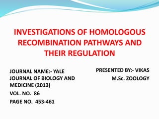 INVESTIGATIONS OF HOMOLOGOUS
RECOMBINATION PATHWAYS AND
THEIR REGULATION
JOURNAL NAME:- YALE
JOURNAL OF BIOLOGY AND
MEDICINE (2013)
VOL. NO. 86
PAGE NO. 453-461
PRESENTED BY:- VIKAS
M.Sc. ZOOLOGY
 