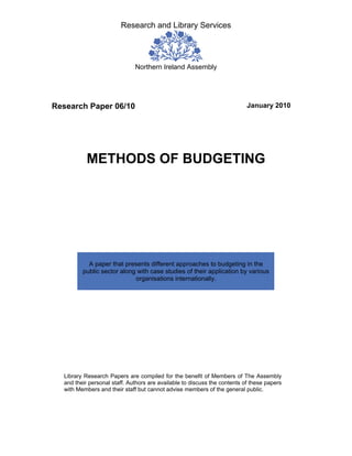 Research and Library Services




                              Northern Ireland Assembly




Research Paper 06/10                                                       January 2010




           METHODS OF BUDGETING




           A paper that presents different approaches to budgeting in the
         public sector along with case studies of their application by various
                            organisations internationally.




  Library Research Papers are compiled for the benefit of Members of The Assembly
  and their personal staff. Authors are available to discuss the contents of these papers
  with Members and their staff but cannot advise members of the general public.
 