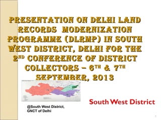 @South West District,
GNCT of Delhi
1
Presentation on Delhi lanDPresentation on Delhi lanD
recorDs MoDernizationrecorDs MoDernization
PrograMMe (DlrMP) in southPrograMMe (DlrMP) in south
West District, Delhi for theWest District, Delhi for the
22nDnD
conference of Districtconference of District
collectors – 6collectors – 6thth
& 7& 7thth
sePteMber, 2013sePteMber, 2013
 