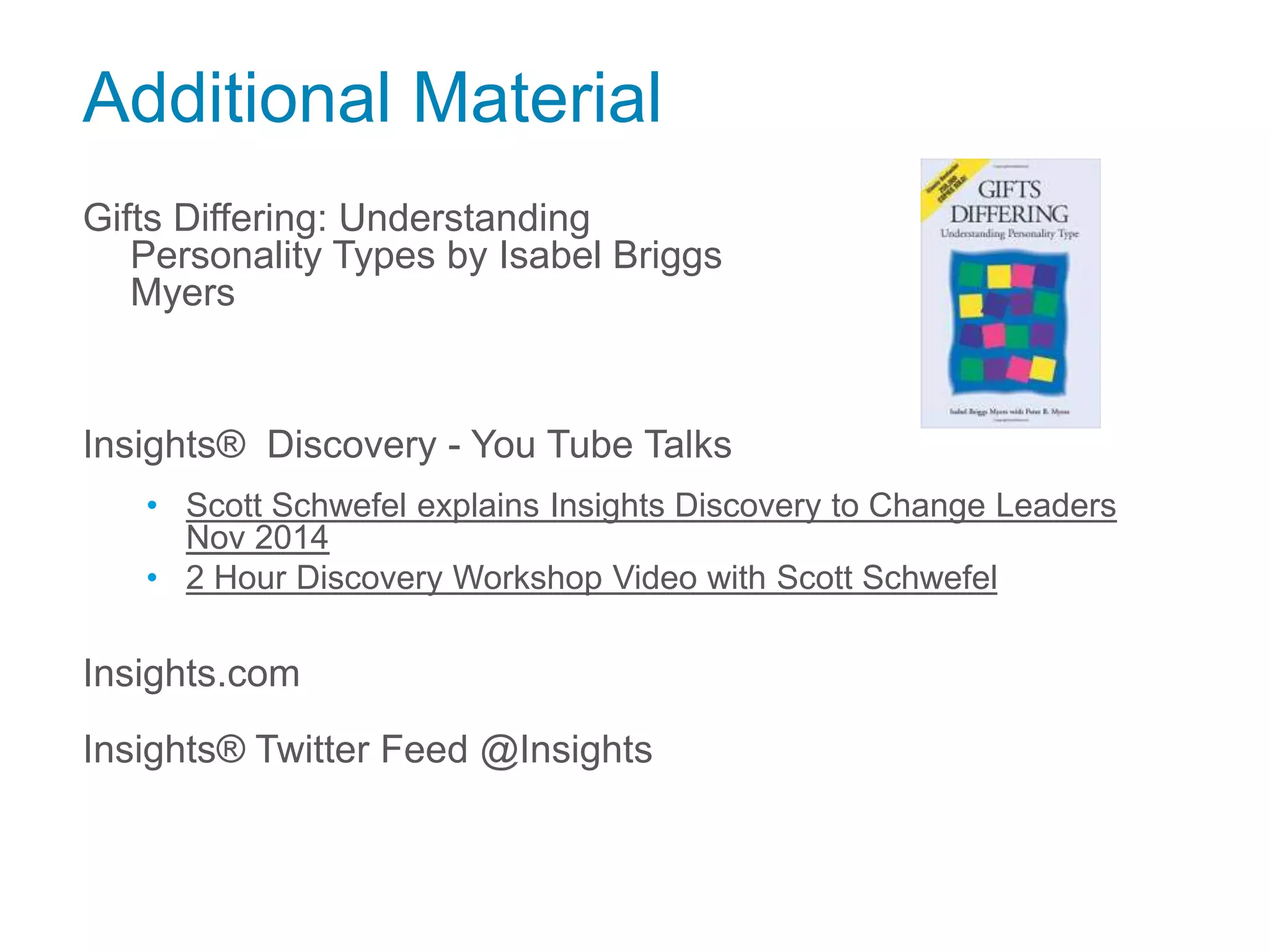 Additional Material
Gifts Differing: Understanding
Personality Types by Isabel Briggs
Myers
Insights® Discovery - You Tube Talks
• Scott Schwefel explains Insights Discovery to Change Leaders
Nov 2014
• 2 Hour Discovery Workshop Video with Scott Schwefel
Insights.com
Insights® Twitter Feed @Insights
 