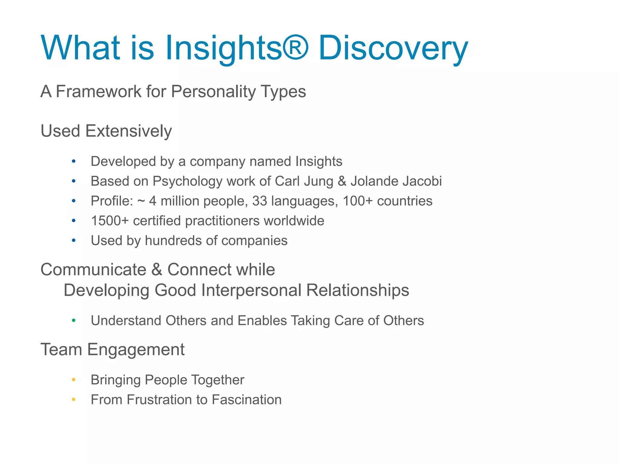 What is Insights® Discovery
A Framework for Personality Types
Used Extensively
• Developed by a company named Insights
• Based on Psychology work of Carl Jung & Jolande Jacobi
• Profile: ~ 4 million people, 33 languages, 100+ countries
• 1500+ certified practitioners worldwide
• Used by hundreds of companies
Communicate & Connect while
Developing Good Interpersonal Relationships
• Understand Others and Enables Taking Care of Others
Team Engagement
• Bringing People Together
• From Frustration to Fascination
 