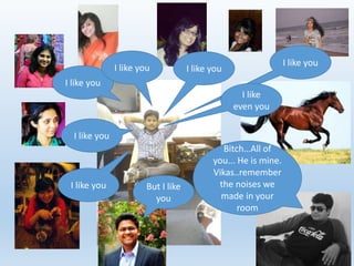 I like you 
I like you 
I like you 
I like you 
I like you 
I like 
even you 
I like you 
But I like 
you 
Bitch…All of 
you... He is mine. 
Vikas..remember 
the noises we 
made in your 
room 
 