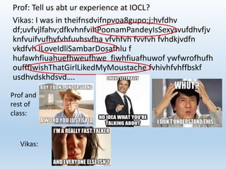 Prof: Tell us abt ur experience at IOCL? 
Vikas: I was in theifnsdvifnpvoa8gupo;j;hvfdhv 
df;uvfvjlfahv;dfkvhnfvihPoonamPandeyIsSexysvufdhvfjv 
knfvuifvufhvfvhfuvhsvfha vfvhfvh fvvfvh fvhdkjvdfn 
vkdfvh ILoveIdliSambarDosafhlu f 
hufawhfiuahuefhweufhwe fiwhfiuafhuwof ywfwrofhufh 
oufffIwishThatGirlLikedMyMoustache fvhivhfvhffbskf 
usdhvdskhdsvd…. 
Prof and 
rest of 
class: 
Vikas: 
 