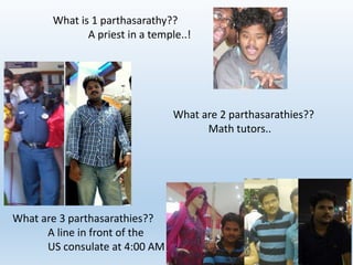 What is 1 parthasarathy?? 
A priest in a temple..! 
What are 2 parthasarathies?? 
Math tutors.. 
What are 3 parthasarathies?? 
A line in front of the 
US consulate at 4:00 AM 
 