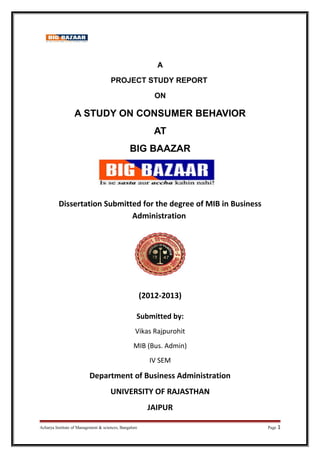 A
PROJECT STUDY REPORT
ON
A STUDY ON CONSUMER BEHAVIOR
AT
BIG BAAZAR
Dissertation Submitted for the degree of MIB in Business
Administration
(2012-2013)
Submitted by:
Vikas Rajpurohit
MIB (Bus. Admin)
IV SEM
Department of Business Administration
UNIVERSITY OF RAJASTHAN
JAIPUR
Acharya Institute of Management & sciences, Bangalore Page 1
 