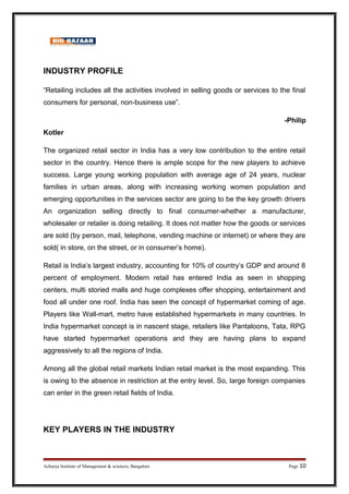 INDUSTRY PROFILE
“Retailing includes all the activities involved in selling goods or services to the final
consumers for personal, non-business use”.
-Philip
Kotler
The organized retail sector in India has a very low contribution to the entire retail
sector in the country. Hence there is ample scope for the new players to achieve
success. Large young working population with average age of 24 years, nuclear
families in urban areas, along with increasing working women population and
emerging opportunities in the services sector are going to be the key growth drivers
An organization selling directly to final consumer-whether a manufacturer,
wholesaler or retailer is doing retailing. It does not matter how the goods or services
are sold (by person, mail, telephone, vending machine or internet) or where they are
sold( in store, on the street, or in consumer’s home).
Retail is India’s largest industry, accounting for 10% of country’s GDP and around 8
percent of employment. Modern retail has entered India as seen in shopping
centers, multi storied malls and huge complexes offer shopping, entertainment and
food all under one roof. India has seen the concept of hypermarket coming of age.
Players like Wall-mart, metro have established hypermarkets in many countries. In
India hypermarket concept is in nascent stage, retailers like Pantaloons, Tata, RPG
have started hypermarket operations and they are having plans to expand
aggressively to all the regions of India.
Among all the global retail markets Indian retail market is the most expanding. This
is owing to the absence in restriction at the entry level. So, large foreign companies
can enter in the green retail fields of India.
KEY PLAYERS IN THE INDUSTRY
Acharya Institute of Management & sciences, Bangalore Page 10
 