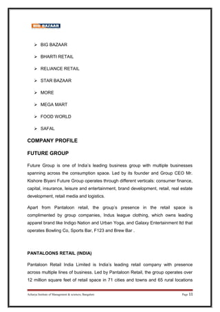  BIG BAZAAR
 BHARTI RETAIL
 RELIANCE RETAIL
 STAR BAZAAR
 MORE
 MEGA MART
 FOOD WORLD
 SAFAL
COMPANY PROFILE
FUTURE GROUP
Future Group is one of India’s leading business group with multiple businesses
spanning across the consumption space. Led by its founder and Group CEO Mr.
Kishore Biyani Future Group operates through different verticals: consumer finance,
capital, insurance, leisure and entertainment, brand development, retail, real estate
development, retail media and logistics.
Apart from Pantaloon retail, the group’s presence in the retail space is
complimented by group companies, Indus league clothing, which owns leading
apparel brand like Indigo Nation and Urban Yoga, and Galaxy Entertainment ltd that
operates Bowling Co, Sports Bar, F123 and Brew Bar .
PANTALOONS RETAIL (INDIA)
Pantaloon Retail India Limited is India’s leading retail company with presence
across multiple lines of business. Led by Pantaloon Retail, the group operates over
12 million square feet of retail space in 71 cities and towns and 65 rural locations
Acharya Institute of Management & sciences, Bangalore Page 11
 