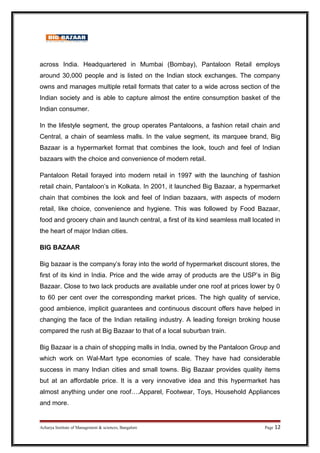 across India. Headquartered in Mumbai (Bombay), Pantaloon Retail employs
around 30,000 people and is listed on the Indian stock exchanges. The company
owns and manages multiple retail formats that cater to a wide across section of the
Indian society and is able to capture almost the entire consumption basket of the
Indian consumer.
In the lifestyle segment, the group operates Pantaloons, a fashion retail chain and
Central, a chain of seamless malls. In the value segment, its marquee brand, Big
Bazaar is a hypermarket format that combines the look, touch and feel of Indian
bazaars with the choice and convenience of modern retail.
Pantaloon Retail forayed into modern retail in 1997 with the launching of fashion
retail chain, Pantaloon’s in Kolkata. In 2001, it launched Big Bazaar, a hypermarket
chain that combines the look and feel of Indian bazaars, with aspects of modern
retail, like choice, convenience and hygiene. This was followed by Food Bazaar,
food and grocery chain and launch central, a first of its kind seamless mall located in
the heart of major Indian cities.
BIG BAZAAR
Big bazaar is the company’s foray into the world of hypermarket discount stores, the
first of its kind in India. Price and the wide array of products are the USP’s in Big
Bazaar. Close to two lack products are available under one roof at prices lower by 0
to 60 per cent over the corresponding market prices. The high quality of service,
good ambience, implicit guarantees and continuous discount offers have helped in
changing the face of the Indian retailing industry. A leading foreign broking house
compared the rush at Big Bazaar to that of a local suburban train.
Big Bazaar is a chain of shopping malls in India, owned by the Pantaloon Group and
which work on Wal-Mart type economies of scale. They have had considerable
success in many Indian cities and small towns. Big Bazaar provides quality items
but at an affordable price. It is a very innovative idea and this hypermarket has
almost anything under one roof….Apparel, Footwear, Toys, Household Appliances
and more.
Acharya Institute of Management & sciences, Bangalore Page 12
 
