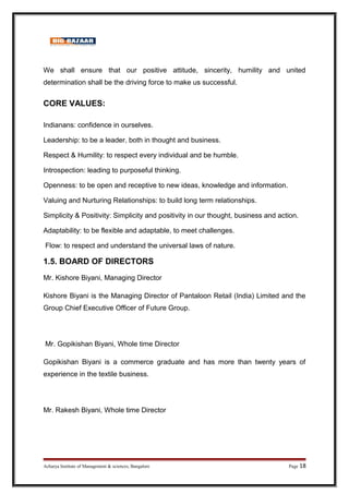 We shall ensure that our positive attitude, sincerity, humility and united
determination shall be the driving force to make us successful.
CORE VALUES:
Indianans: confidence in ourselves.
Leadership: to be a leader, both in thought and business.
Respect  Humility: to respect every individual and be humble.
Introspection: leading to purposeful thinking.
Openness: to be open and receptive to new ideas, knowledge and information.
Valuing and Nurturing Relationships: to build long term relationships.
Simplicity  Positivity: Simplicity and positivity in our thought, business and action.
Adaptability: to be flexible and adaptable, to meet challenges.
Flow: to respect and understand the universal laws of nature.
1.5. BOARD OF DIRECTORS
Mr. Kishore Biyani, Managing Director
Kishore Biyani is the Managing Director of Pantaloon Retail (India) Limited and the
Group Chief Executive Officer of Future Group.
Mr. Gopikishan Biyani, Whole time Director
Gopikishan Biyani is a commerce graduate and has more than twenty years of
experience in the textile business.
Mr. Rakesh Biyani, Whole time Director
Acharya Institute of Management  sciences, Bangalore Page 18
 