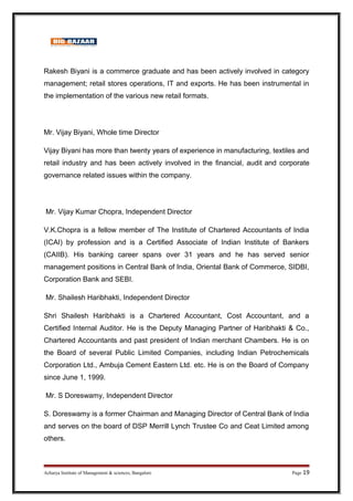 Rakesh Biyani is a commerce graduate and has been actively involved in category
management; retail stores operations, IT and exports. He has been instrumental in
the implementation of the various new retail formats.
Mr. Vijay Biyani, Whole time Director
Vijay Biyani has more than twenty years of experience in manufacturing, textiles and
retail industry and has been actively involved in the financial, audit and corporate
governance related issues within the company.
Mr. Vijay Kumar Chopra, Independent Director
V.K.Chopra is a fellow member of The Institute of Chartered Accountants of India
(ICAI) by profession and is a Certified Associate of Indian Institute of Bankers
(CAIIB). His banking career spans over 31 years and he has served senior
management positions in Central Bank of India, Oriental Bank of Commerce, SIDBI,
Corporation Bank and SEBI.
Mr. Shailesh Haribhakti, Independent Director
Shri Shailesh Haribhakti is a Chartered Accountant, Cost Accountant, and a
Certified Internal Auditor. He is the Deputy Managing Partner of Haribhakti  Co.,
Chartered Accountants and past president of Indian merchant Chambers. He is on
the Board of several Public Limited Companies, including Indian Petrochemicals
Corporation Ltd., Ambuja Cement Eastern Ltd. etc. He is on the Board of Company
since June 1, 1999.
Mr. S Doreswamy, Independent Director
S. Doreswamy is a former Chairman and Managing Director of Central Bank of India
and serves on the board of DSP Merrill Lynch Trustee Co and Ceat Limited among
others.
Acharya Institute of Management  sciences, Bangalore Page 19
 
