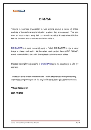 PREFACE
Training is business organization in fuse among student a sense of critical
analysis of the real managerial situation to which they are exposed. This gins
them an opportunity to apply their conceptual theoretical & imaginative skills in a
real life situations and to evaluate the results there of.
BIG BAZAAR is a name renowned name in Retail. BIG BAZAAR is now a brand
image in private retail sector. While my two month project, I was at BIG BAZAAR
to find potential of BIG BAZAAR on the presence of other retail Stores.
Practical training through experts of BIG BAZAAR gave me actual input to fulfill my
real aim.
This report is the written account of what I learnt experienced during my training. I
wish those going through it will not only find it real but also get useful information.
Vikas Rajpurohit
MIB IV SEM
Acharya Institute of Management & sciences, Bangalore Page 2
 
