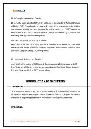 Dr. D O Koshy, Independent Director
D. O. Koshy holds a doctorate from IIT, Delhi and is the Director of National Institute
of Design (NID), Ahmedabad. He has over 24 years of rich experience in the textiles
and garment industry and was instrumental in the setting up of NIFT centres in
Delhi, Chennai and Jaipur. He is a renowned consultant specializing in international
marketing and apparel retail management.
Ms. Bala Deshpande, Independent Director
Bala Deshpande is Independent Director, Pantaloon Retail (India) Ltd. and also
serves on the boards of Deccan Aviation, Nagarjuna Construction, Welspun India
and Indus League Clothing Ltd, among others.
Mr. Anil Harish, Independent Director
Anil Harish is the partner of DM Harish  Co. Associates  Solicitors and an LLM
from University of Miami. He also serves on the board of Mahindra Gesco, Unitech,
IndusInd Bank and Hinduja TMT, among others.
INTRODUCTION TO MARKETING
THE MARKET
The concept of market is very important in marketing. P.Kotler defines a market as
an area for potential exchanges. Thus a market is a group of buyers and sellers
interested in negotiating the terms of purchase or sale of goods or services.
MARKETING:
Acharya Institute of Management  sciences, Bangalore Page 20
 