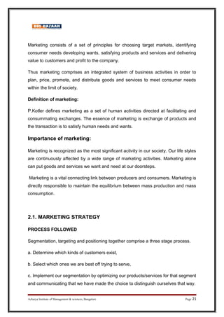 Marketing consists of a set of principles for choosing target markets, identifying
consumer needs developing wants, satisfying products and services and delivering
value to customers and profit to the company.
Thus marketing comprises an integrated system of business activities in order to
plan, price, promote, and distribute goods and services to meet consumer needs
within the limit of society.
Definition of marketing:
P.Kotler defines marketing as a set of human activities directed at facilitating and
consummating exchanges. The essence of marketing is exchange of products and
the transaction is to satisfy human needs and wants.
Importance of marketing:
Marketing is recognized as the most significant activity in our society. Our life styles
are continuously affected by a wide range of marketing activities. Marketing alone
can put goods and services we want and need at our doorsteps.
Marketing is a vital connecting link between producers and consumers. Marketing is
directly responsible to maintain the equilibrium between mass production and mass
consumption.
2.1. MARKETING STRATEGY
PROCESS FOLLOWED
Segmentation, targeting and positioning together comprise a three stage process.
a. Determine which kinds of customers exist,
b. Select which ones we are best off trying to serve,
c. Implement our segmentation by optimizing our products/services for that segment
and communicating that we have made the choice to distinguish ourselves that way.
Acharya Institute of Management  sciences, Bangalore Page 21
 