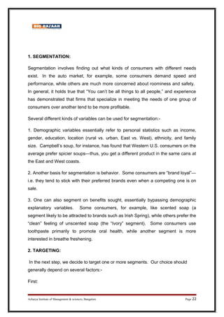 1. SEGMENTATION:
Segmentation involves finding out what kinds of consumers with different needs
exist. In the auto market, for example, some consumers demand speed and
performance, while others are much more concerned about roominess and safety.
In general, it holds true that “You can’t be all things to all people,” and experience
has demonstrated that firms that specialize in meeting the needs of one group of
consumers over another tend to be more profitable.
Several different kinds of variables can be used for segmentation:-
1. Demographic variables essentially refer to personal statistics such as income,
gender, education, location (rural vs. urban, East vs. West), ethnicity, and family
size. Campbell’s soup, for instance, has found that Western U.S. consumers on the
average prefer spicier soups—thus, you get a different product in the same cans at
the East and West coasts.
2. Another basis for segmentation is behavior. Some consumers are “brand loyal”—
i.e. they tend to stick with their preferred brands even when a competing one is on
sale.
3. One can also segment on benefits sought, essentially bypassing demographic
explanatory variables. Some consumers, for example, like scented soap (a
segment likely to be attracted to brands such as Irish Spring), while others prefer the
“clean” feeling of unscented soap (the “Ivory” segment). Some consumers use
toothpaste primarily to promote oral health, while another segment is more
interested in breathe freshening.
2. TARGETING:
In the next step, we decide to target one or more segments. Our choice should
generally depend on several factors:-
First:
Acharya Institute of Management  sciences, Bangalore Page 22
 