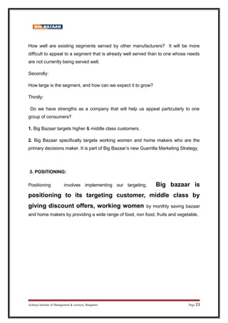 How well are existing segments served by other manufacturers? It will be more
difficult to appeal to a segment that is already well served than to one whose needs
are not currently being served well.
Secondly:
How large is the segment, and how can we expect it to grow?
Thirdly:
Do we have strengths as a company that will help us appeal particularly to one
group of consumers?
1. Big Bazaar targets higher  middle class customers.
2. Big Bazaar specifically targets working women and home makers who are the
primary decisions maker. It is part of Big Bazaar’s new Guerrilla Marketing Strategy.
3. POSITIONING:
Positioning involves implementing our targeting. Big bazaar is
positioning to its targeting customer, middle class by
giving discount offers, working women by monthly saving bazaar
and home makers by providing a wide range of food, non food, fruits and vegetable.
Acharya Institute of Management  sciences, Bangalore Page 23
 