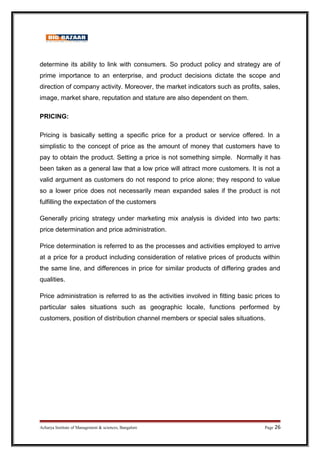 determine its ability to link with consumers. So product policy and strategy are of
prime importance to an enterprise, and product decisions dictate the scope and
direction of company activity. Moreover, the market indicators such as profits, sales,
image, market share, reputation and stature are also dependent on them.
PRICING:
Pricing is basically setting a specific price for a product or service offered. In a
simplistic to the concept of price as the amount of money that customers have to
pay to obtain the product. Setting a price is not something simple. Normally it has
been taken as a general law that a low price will attract more customers. It is not a
valid argument as customers do not respond to price alone; they respond to value
so a lower price does not necessarily mean expanded sales if the product is not
fulfilling the expectation of the customers
Generally pricing strategy under marketing mix analysis is divided into two parts:
price determination and price administration.
Price determination is referred to as the processes and activities employed to arrive
at a price for a product including consideration of relative prices of products within
the same line, and differences in price for similar products of differing grades and
qualities.
Price administration is referred to as the activities involved in fitting basic prices to
particular sales situations such as geographic locale, functions performed by
customers, position of distribution channel members or special sales situations.
Acharya Institute of Management  sciences, Bangalore Page 26
 