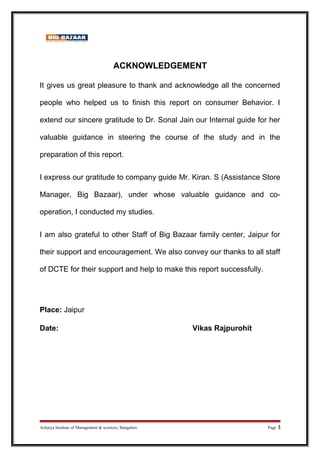 ACKNOWLEDGEMENT
It gives us great pleasure to thank and acknowledge all the concerned
people who helped us to finish this report on consumer Behavior. I
extend our sincere gratitude to Dr. Sonal Jain our Internal guide for her
valuable guidance in steering the course of the study and in the
preparation of this report.
I express our gratitude to company guide Mr. Kiran. S (Assistance Store
Manager, Big Bazaar), under whose valuable guidance and co-
operation, I conducted my studies.
I am also grateful to other Staff of Big Bazaar family center, Jaipur for
their support and encouragement. We also convey our thanks to all staff
of DCTE for their support and help to make this report successfully.
Place: Jaipur
Date: Vikas Rajpurohit
Acharya Institute of Management & sciences, Bangalore Page 3
 