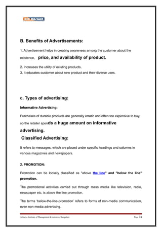 B. Benefits of Advertisements:
1. Advertisement helps in creating awareness among the customer about the
existence, price, and availability of product.
2. Increases the utility of existing products.
3. It educates customer about new product and their diverse uses.
C. Types of advertising:
Informative Advertising:
Purchases of durable products are generally erratic and often too expensive to buy,
so the retailer spends a huge amount on informative
advertising.
Classified Advertising:
It refers to messages, which are placed under specific headings and columns in
various magazines and newspapers.
2. PROMOTION:
Promotion can be loosely classified as above the line and below the line
promotion.
The promotional activities carried out through mass media like television, radio,
newspaper etc. is above the line promotion.
The terms ‘below-the-line-promotion’ refers to forms of non-media communication,
even non-media advertising.
Acharya Institute of Management  sciences, Bangalore Page 31
 