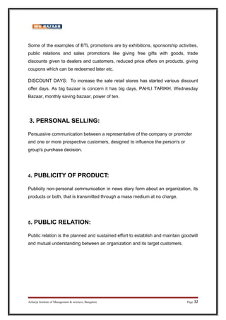 Some of the examples of BTL promotions are by exhibitions, sponsorship activities,
public relations and sales promotions like giving free gifts with goods, trade
discounts given to dealers and customers, reduced price offers on products, giving
coupons which can be redeemed later etc.
DISCOUNT DAYS: To increase the sale retail stores has started various discount
offer days. As big bazaar is concern it has big days, PAHLI TARIKH, Wednesday
Bazaar, monthly saving bazaar, power of ten.
3. PERSONAL SELLING:
Persuasive communication between a representative of the company or promoter
and one or more prospective customers, designed to influence the person's or
group's purchase decision.
4. PUBLICITY OF PRODUCT:
Publicity non-personal communication in news story form about an organization, its
products or both, that is transmitted through a mass medium at no charge.
5. PUBLIC RELATION:
Public relation is the planned and sustained effort to establish and maintain goodwill
and mutual understanding between an organization and its target customers.
Acharya Institute of Management  sciences, Bangalore Page 32
 