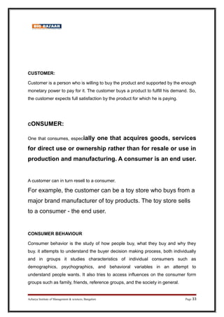 CUSTOMER:
Customer is a person who is willing to buy the product and supported by the enough
monetary power to pay for it. The customer buys a product to fulfill his demand. So,
the customer expects full satisfaction by the product for which he is paying.
CONSUMER:
One that consumes, especially one that acquires goods, services
for direct use or ownership rather than for resale or use in
production and manufacturing. A consumer is an end user.
A customer can in turn resell to a consumer.
For example, the customer can be a toy store who buys from a
major brand manufacturer of toy products. The toy store sells
to a consumer - the end user.
CONSUMER BEHAVIOUR
Consumer behavior is the study of how people buy, what they buy and why they
buy. it attempts to understand the buyer decision making process, both individually
and in groups it studies characteristics of individual consumers such as
demographics, psychographics, and behavioral variables in an attempt to
understand people wants. It also tries to access influences on the consumer form
groups such as family, friends, reference groups, and the society in general.
Acharya Institute of Management  sciences, Bangalore Page 33
 